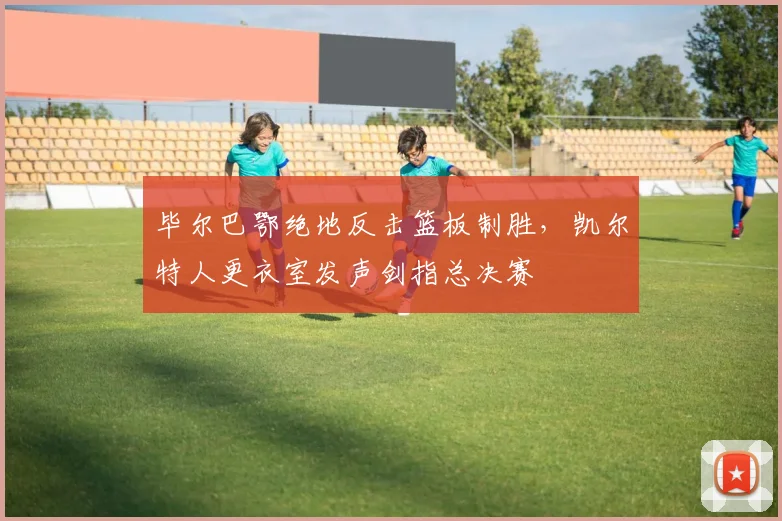 毕尔巴鄂绝地反击篮板制胜,凯尔特人更衣室发声剑指总决赛