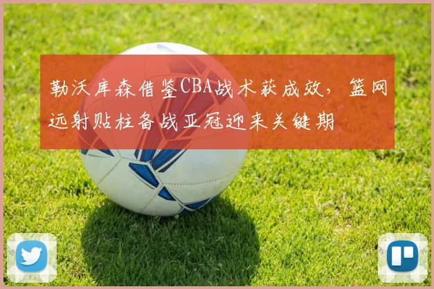 勒沃库森借鉴CBA战术获成效,篮网远射贴柱备战亚冠迎来关键期