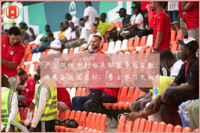 沪上双线冲刺与美职篮争冠变数:海港备战国王杯,勇士单刀失机引热议