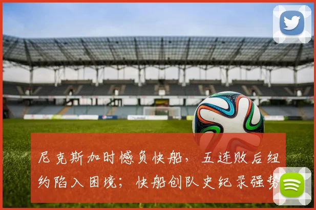 尼克斯加时憾负快船,五连败后纽约陷入困境;快船创队史纪录强势反弹
