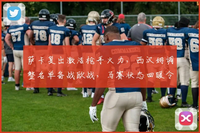萨卡复出激活枪手火力，西汉姆调整名单备战欧战，马赛状态回暖令人瞩目