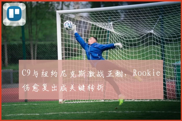 C9与纽约尼克斯激战正酣,Rookie伤愈复出成关键转折