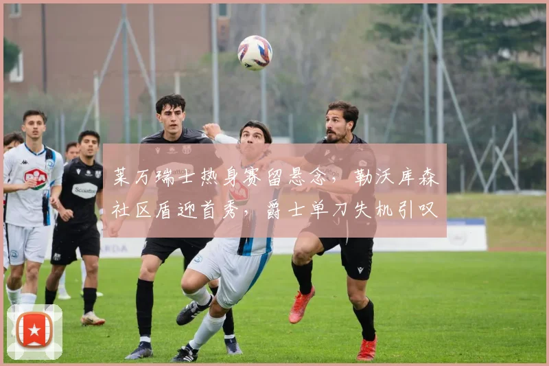 莱万瑞士热身赛留悬念,勒沃库森社区盾迎首秀,爵士单刀失机引叹息