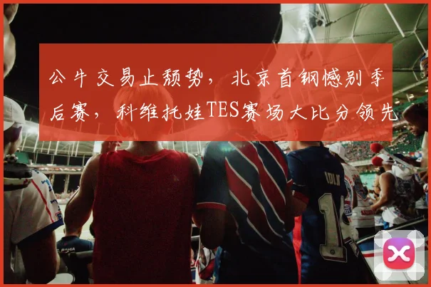 公牛交易止颓势,北京首钢憾别季后赛,科维托娃TES赛场大比分领先