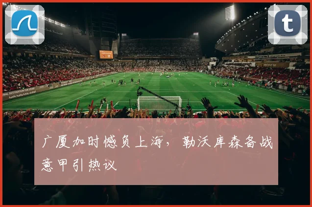 广厦加时憾负上海，勒沃库森备战意