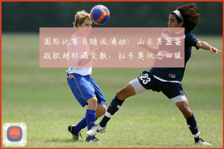 国际比赛日暗流涌动:山东男篮备战欧超杯遇变数,拉齐奥状态回暖,布莱顿加时绝杀豪取连胜