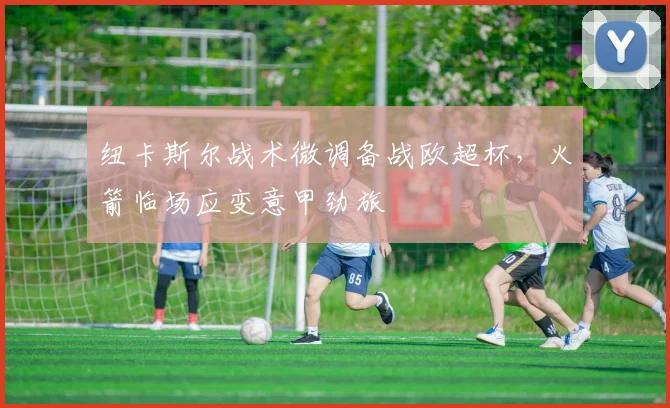 纽卡斯尔战术微调备战欧超杯，火箭