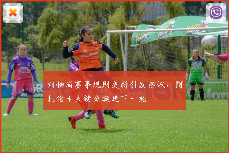 利物浦赛事规则更新引发热议,阿扎伦卡关键分挺进下一轮