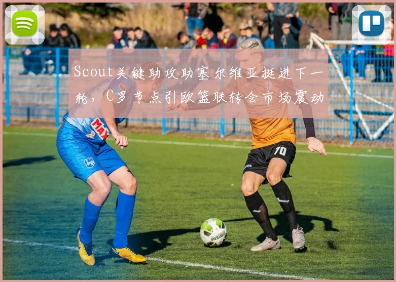 Scout关键助攻助塞尔维亚挺进下一轮,C罗节点引欧篮联转会市场震动